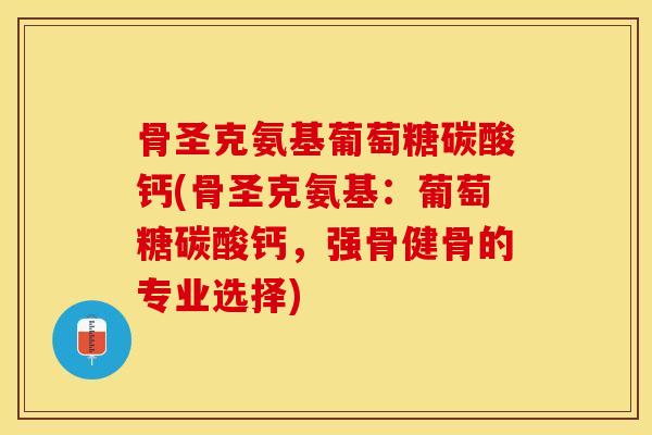 骨圣克氨基葡萄糖碳酸钙(骨圣克氨基：葡萄糖碳酸钙，强骨健骨的专业选择)