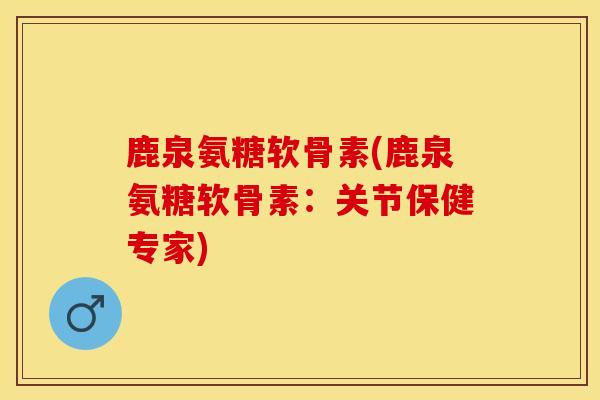 鹿泉氨糖软骨素(鹿泉氨糖软骨素：关节保健专家)