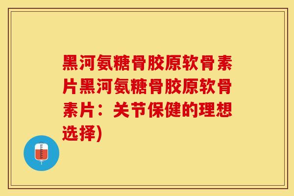 黑河氨糖骨胶原软骨素片黑河氨糖骨胶原软骨素片：关节保健的理想选择)