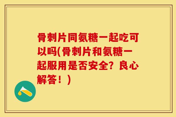 片同氨糖一起吃可以吗(片和氨糖一起服用是否安全？良心解答！)
