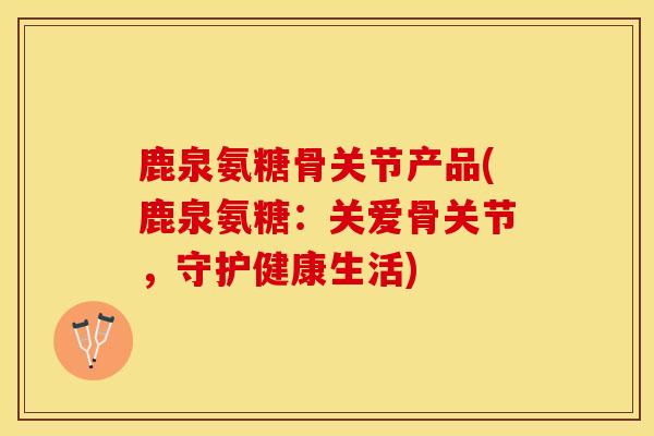鹿泉氨糖骨关节产品(鹿泉氨糖：关爱骨关节，守护健康生活)
