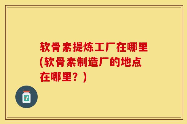 软骨素提炼工厂在哪里(软骨素制造厂的地点在哪里？)