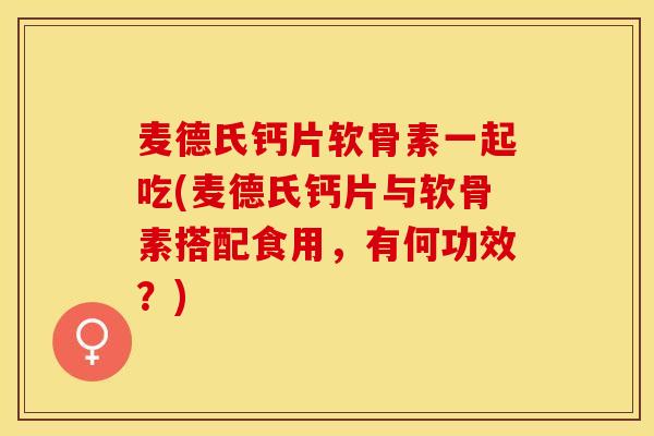 麦德氏钙片软骨素一起吃(麦德氏钙片与软骨素搭配食用，有何功效？)