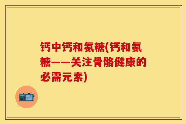 钙中钙和氨糖(钙和氨糖——关注骨骼健康的必需元素)