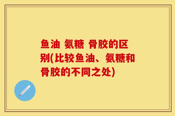 鱼油 氨糖 骨胶的区别(比较鱼油、氨糖和骨胶的不同之处)