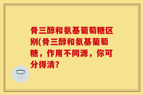 骨三醇和氨基葡萄糖区别(骨三醇和氨基葡萄糖，作用不同源，你可分得清？