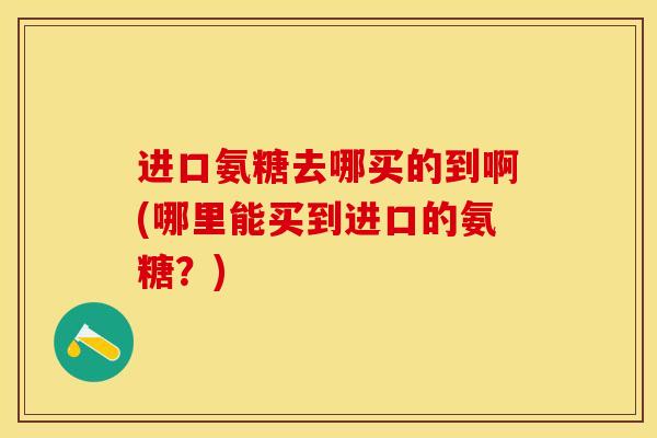 进口氨糖去哪买的到啊(哪里能买到进口的氨糖?) 进口氨糖去哪买的到啊(哪里能买到进口的氨糖?)