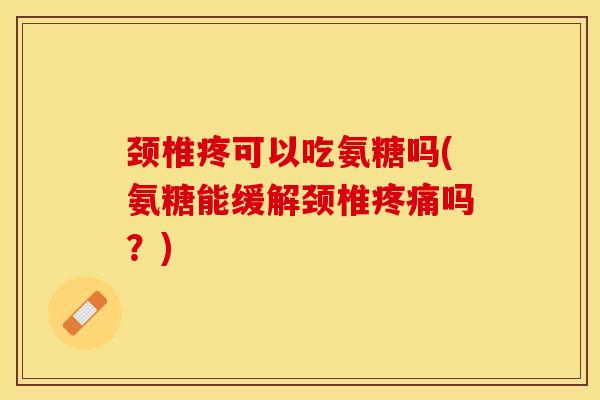 颈椎疼可以吃氨糖吗(氨糖能缓解颈椎疼痛吗？)