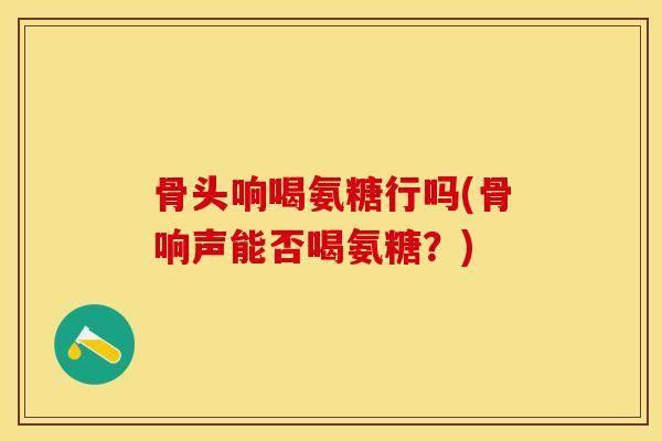 骨头响喝氨糖行吗(骨响声能否喝氨糖？)