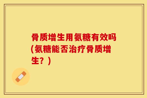 骨质增生用氨糖有效吗(氨糖能否治疗骨质增生？)
