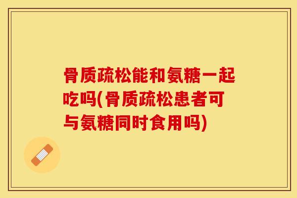 骨质疏松能和氨糖一起吃吗(骨质疏松患者可与氨糖同时食用吗)