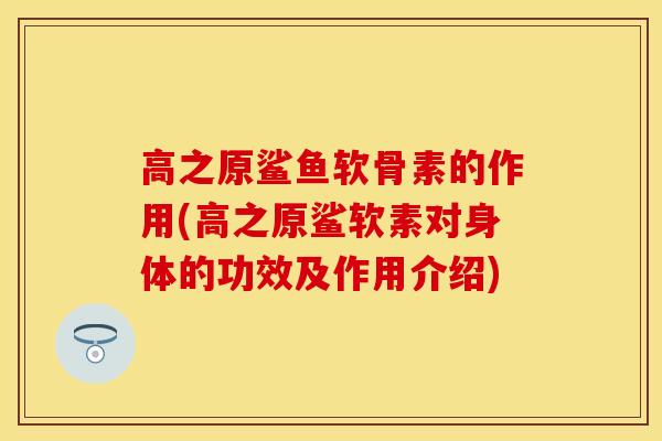 高之原鲨鱼软骨素的作用(高之原鲨软素对身体的功效及作用介绍)