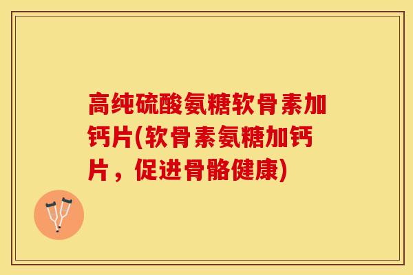 高纯硫酸氨糖软骨素加钙片(软骨素氨糖加钙片，促进骨骼健康)
