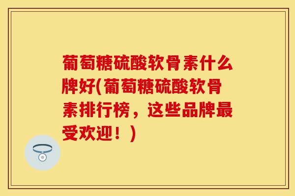 葡萄糖硫酸软骨素什么牌好(葡萄糖硫酸软骨素排行榜，这些品牌最受欢迎！)