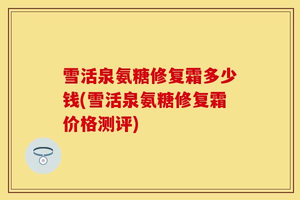 雪活泉氨糖修复霜多少钱(雪活泉氨糖修复霜价格测评) 雪活泉氨糖修复霜多少钱(雪活泉氨糖修复霜价格测评)