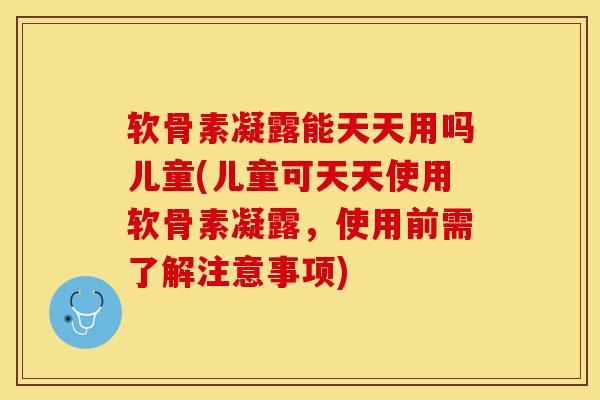 软骨素凝露能天天用吗儿童(儿童可天天使用软骨素凝露，使用前需了解注意事项)