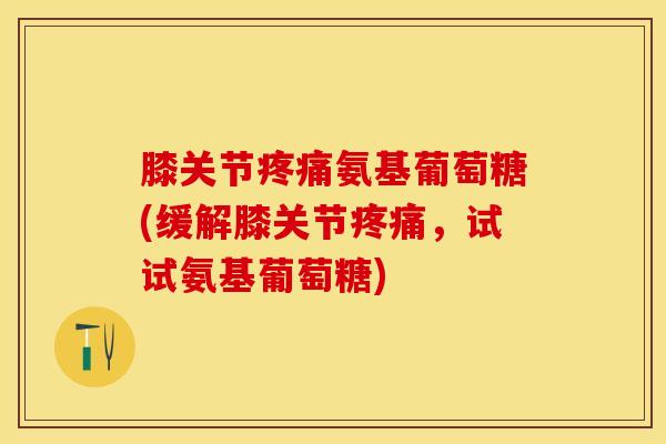 膝关节疼痛氨基葡萄糖(缓解膝关节疼痛，试试氨基葡萄糖)