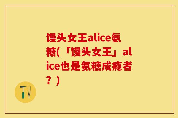 馒头女王alice氨糖(「馒头女王」alice也是氨糖成瘾者？)