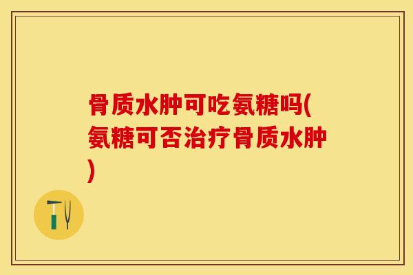 骨质水肿可吃氨糖吗(氨糖可否治疗骨质水肿)