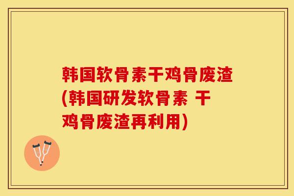 韩国软骨素干鸡骨废渣(韩国研发软骨素 干鸡骨废渣再利用)