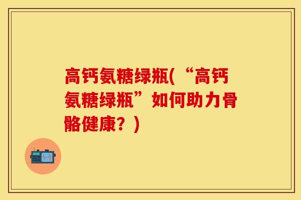 高钙氨糖绿瓶(“高钙氨糖绿瓶”如何助力骨骼健康？)