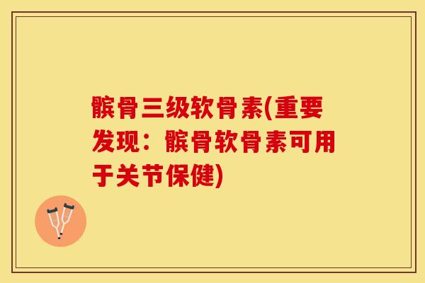 髌骨三级软骨素(重要发现:髌骨软骨素可用于关节保健) 髌骨三级软骨素(重要发现:髌骨软骨素可用于关节保健)
