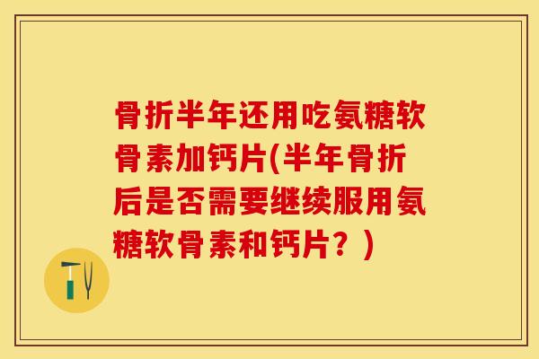 骨折半年还用吃氨糖软骨素加钙片(半年骨折后是否需要继续服用氨糖软骨素和钙片？)