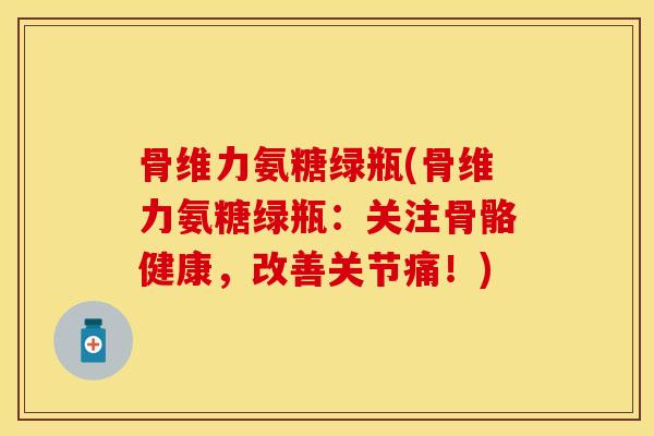 骨维力氨糖绿瓶(骨维力氨糖绿瓶：关注骨骼健康，改善关节痛！)