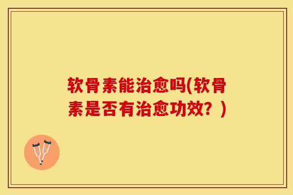 软骨素能治愈吗(软骨素是否有治愈功效？)