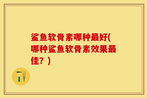 鲨鱼软骨素哪种最好(哪种鲨鱼软骨素效果最佳？)