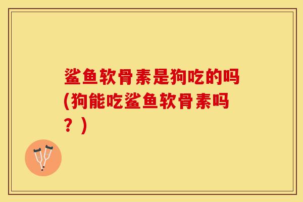 鲨鱼软骨素是狗吃的吗(狗能吃鲨鱼软骨素吗？)