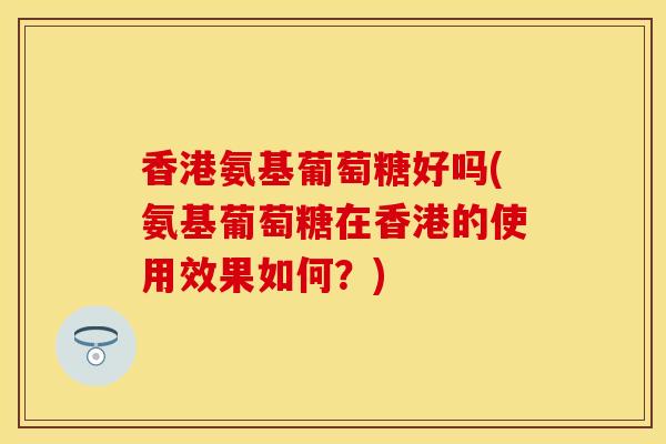 香港氨基葡萄糖好吗(氨基葡萄糖在香港的使用效果如何？)