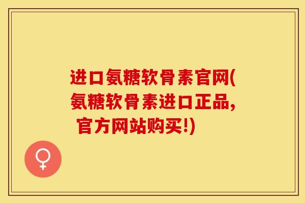 进口氨糖软骨素官网(氨糖软骨素进口正品, 官方网站购买!)