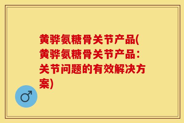 黄骅氨糖骨关节产品(黄骅氨糖骨关节产品：关节问题的有效解决方案)
