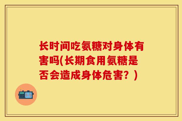 长时间吃氨糖对身体有害吗(长期食用氨糖是否会造成身体危害?) 长时间吃氨糖对身体有害吗(长期食用氨糖是否会造成身体危害?)