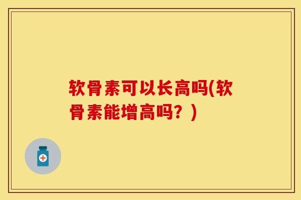 软骨素可以长高吗(软骨素能增高吗？)