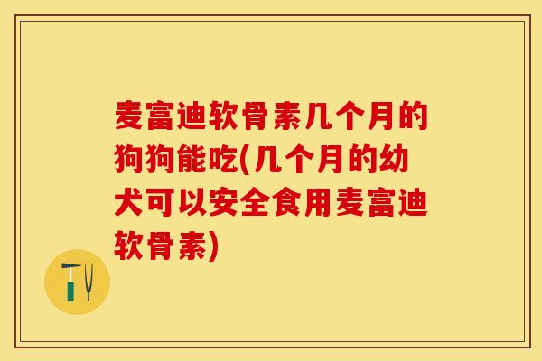 麦富迪软骨素几个月的狗狗能吃(几个月的幼犬可以安全食用麦富迪软骨素)