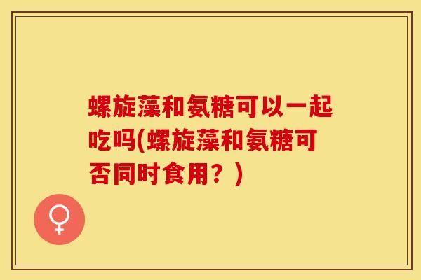 螺旋藻和氨糖可以一起吃吗(螺旋藻和氨糖可否同时食用？)