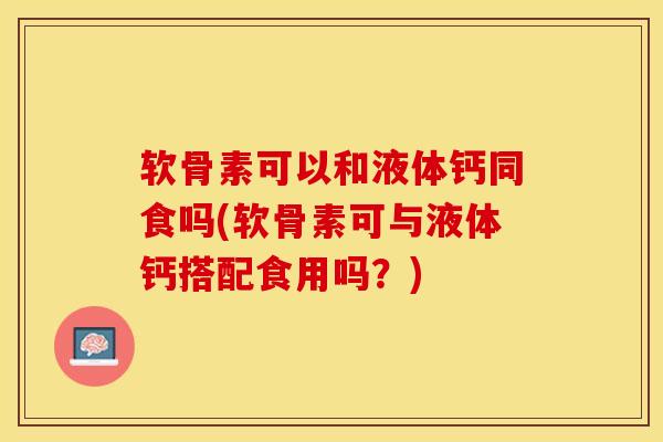 软骨素可以和液体钙同食吗(软骨素可与液体钙搭配食用吗？)