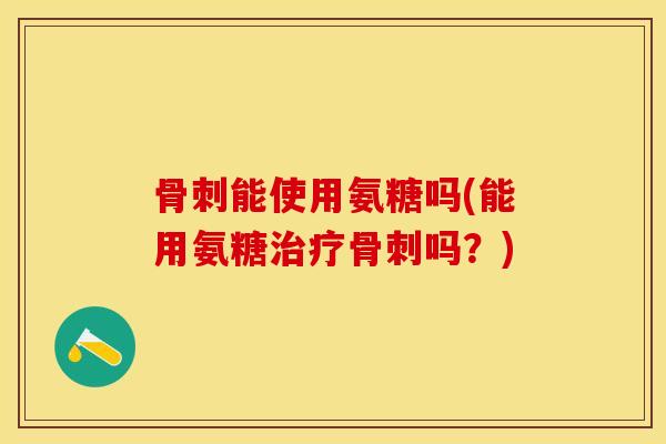 骨刺能使用氨糖吗(能用氨糖治疗骨刺吗？)