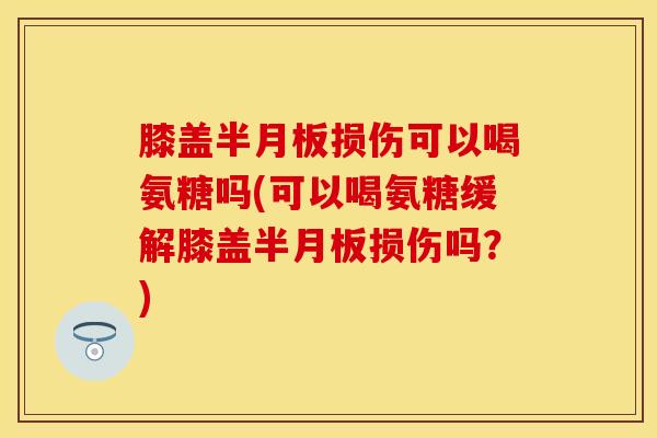 膝盖半月板损伤可以喝氨糖吗(可以喝氨糖缓解膝盖半月板损伤吗？)