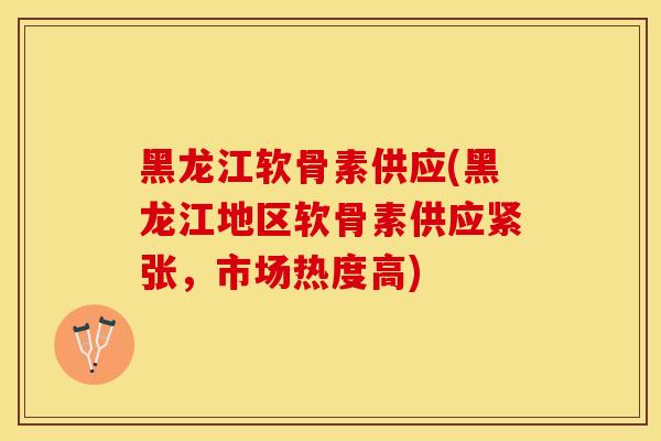 黑龙江软骨素供应(黑龙江地区软骨素供应紧张，市场热度高)