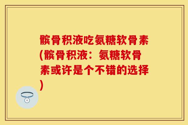髌骨积液吃氨糖软骨素(髌骨积液：氨糖软骨素或许是个不错的选择)