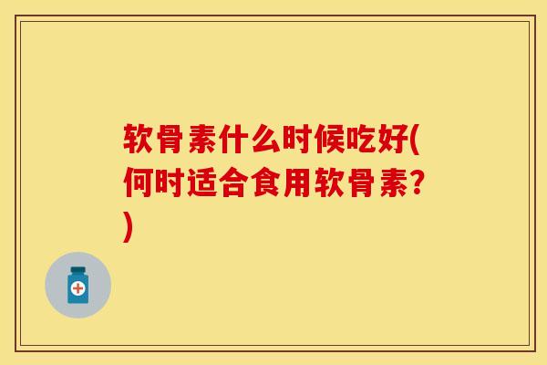 软骨素什么时候吃好(何时适合食用软骨素？)