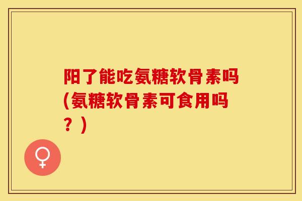 阳了能吃氨糖软骨素吗(氨糖软骨素可食用吗？)
