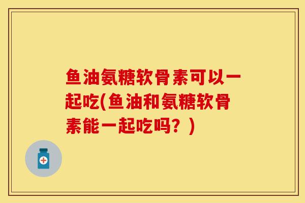 鱼油氨糖软骨素可以一起吃(鱼油和氨糖软骨素能一起吃吗?) 鱼油氨糖软骨素可以一起吃(鱼油和氨糖软骨素能一起吃吗?)