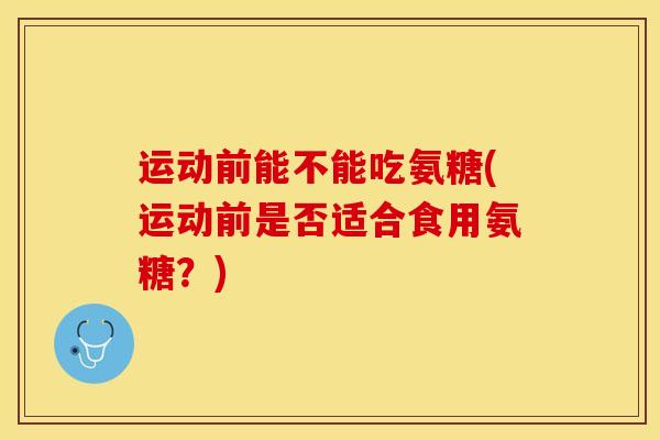 运动前能不能吃氨糖(运动前是否适合食用氨糖?) 运动前能不能吃氨糖(运动前是否适合食用氨糖?)