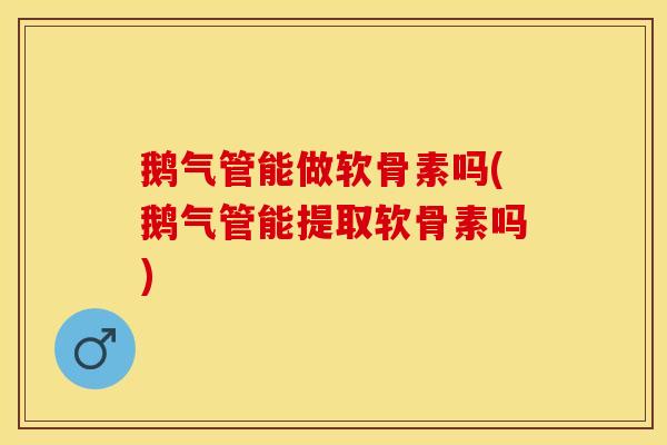 鹅气管能做软骨素吗(鹅气管能提取软骨素吗)