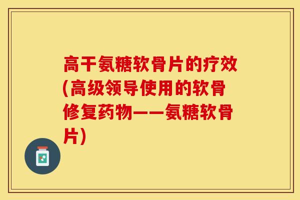 高干氨糖软骨片的疗效(高级领导使用的软骨修复药物——氨糖软骨片)