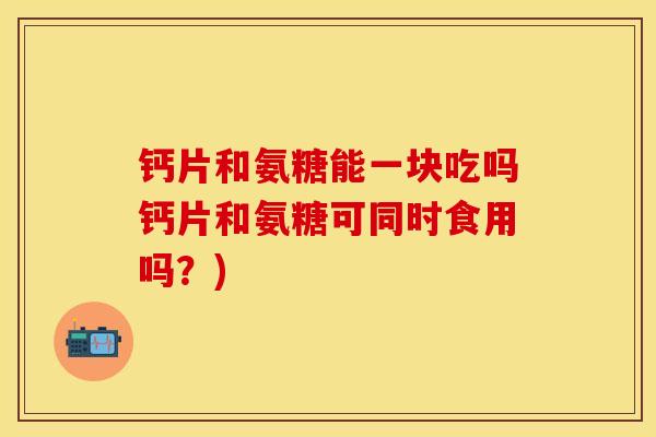 钙片和氨糖能一块吃吗钙片和氨糖可同时食用吗？)